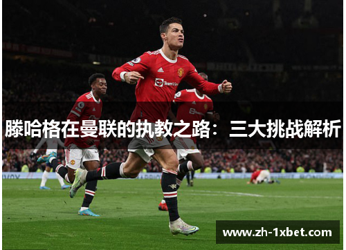 滕哈格在曼联的执教之路：三大挑战解析