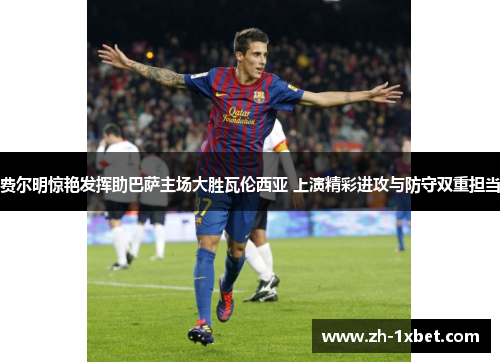 费尔明惊艳发挥助巴萨主场大胜瓦伦西亚 上演精彩进攻与防守双重担当