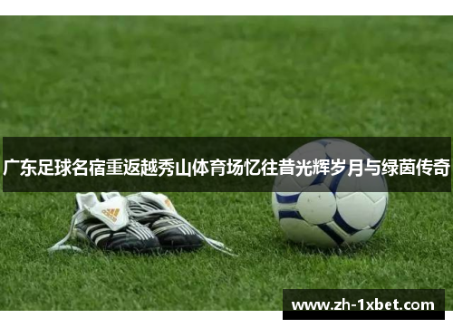 广东足球名宿重返越秀山体育场忆往昔光辉岁月与绿茵传奇