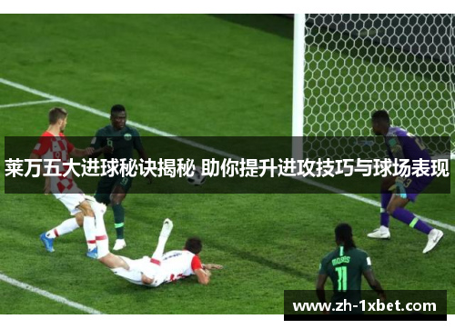 莱万五大进球秘诀揭秘 助你提升进攻技巧与球场表现