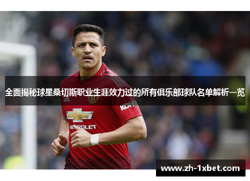 全面揭秘球星桑切斯职业生涯效力过的所有俱乐部球队名单解析一览