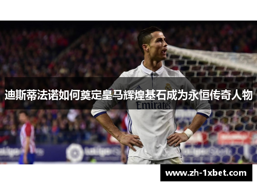 迪斯蒂法诺如何奠定皇马辉煌基石成为永恒传奇人物