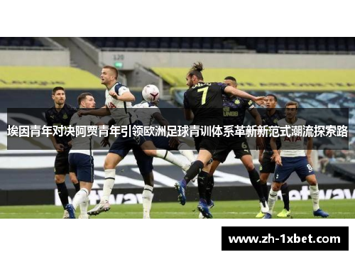 埃因青年对决阿贾青年引领欧洲足球青训体系革新新范式潮流探索路
