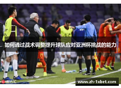 如何通过战术调整提升球队应对亚洲杯挑战的能力 如何通过战术调整提升球队应对亚洲杯挑战的能力