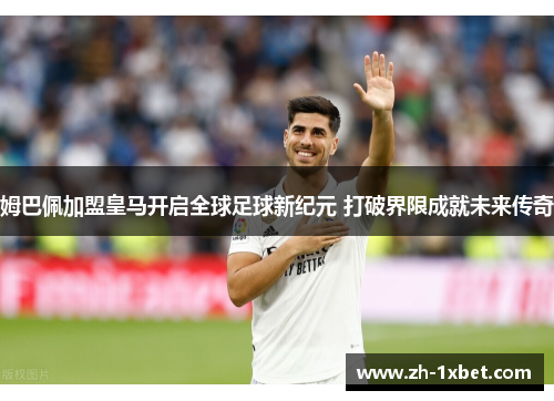 姆巴佩加盟皇马开启全球足球新纪元 打破界限成就未来传奇